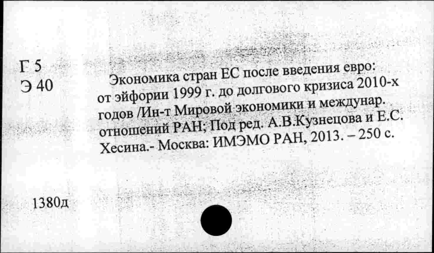 ﻿Г 5
Э 40
Экономика стран ЕС после введения евро: от эйфории 1999 г. до долгового кризиса 2010-х годов /Ин-т Мировой экономно и междунар. отношений РАН; Под ред. А.В.Кузнецова и Е.С. Хесина,- Москва: ИМЭМО РАН, 2013.-250 с.
1380д